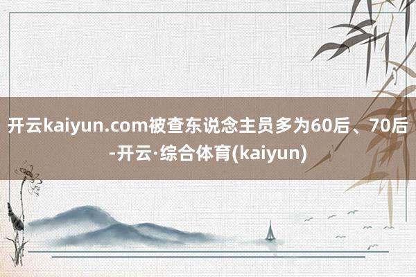 开云kaiyun.com被查东说念主员多为60后、70后-开云·综合体育(kaiyun)