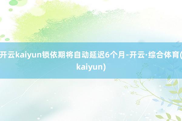 开云kaiyun锁依期将自动延迟6个月-开云·综合体育(kaiyun)