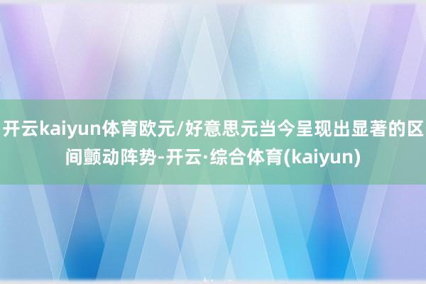 开云kaiyun体育欧元/好意思元当今呈现出显著的区间颤动阵势-开云·综合体育(kaiyun)