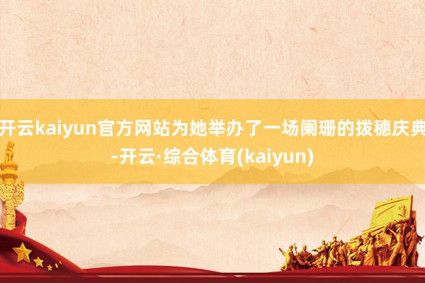 开云kaiyun官方网站为她举办了一场阑珊的拨穗庆典-开云·综合体育(kaiyun)