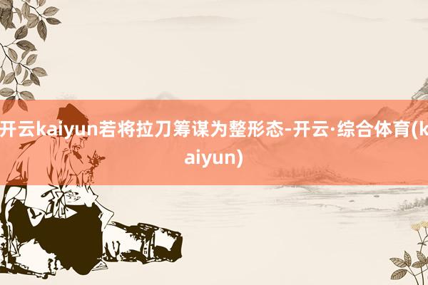 开云kaiyun若将拉刀筹谋为整形态-开云·综合体育(kaiyun)