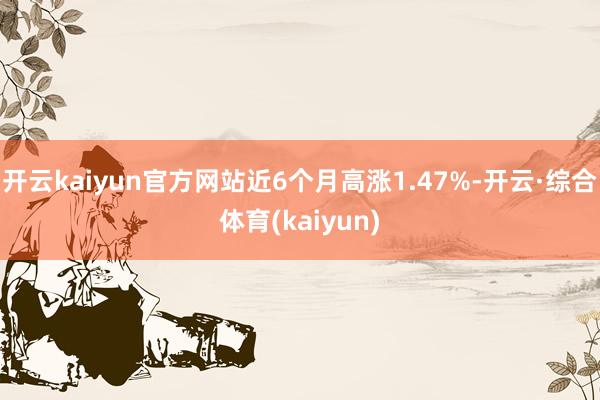 开云kaiyun官方网站近6个月高涨1.47%-开云·综合体育(kaiyun)