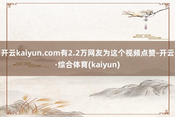 开云kaiyun.com有2.2万网友为这个视频点赞-开云·综合体育(kaiyun)