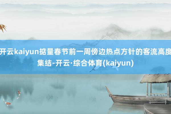 开云kaiyun掂量春节前一周傍边热点方针的客流高度集结-开云·综合体育(kaiyun)