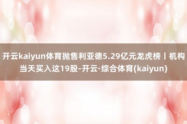 开云kaiyun体育抛售利亚德5.29亿元龙虎榜丨机构当天买入这19股-开云·综合体育(kaiyun)