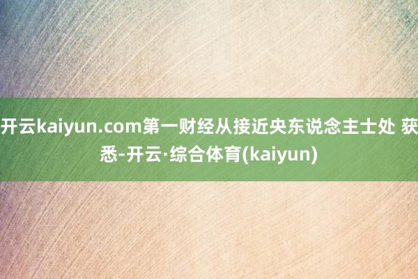 开云kaiyun.com第一财经从接近央东说念主士处 获悉-开云·综合体育(kaiyun)