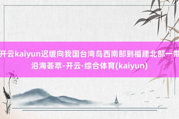 开云kaiyun迟缓向我国台湾岛西南部到福建北部一带沿海荟萃-开云·综合体育(kaiyun)
