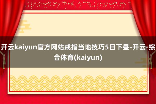 开云kaiyun官方网站戒指当地技巧5日下昼-开云·综合体育(kaiyun)