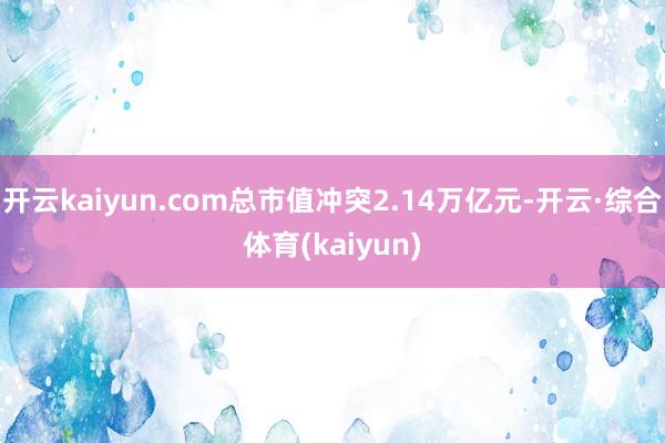 开云kaiyun.com总市值冲突2.14万亿元-开云·综合体育(kaiyun)