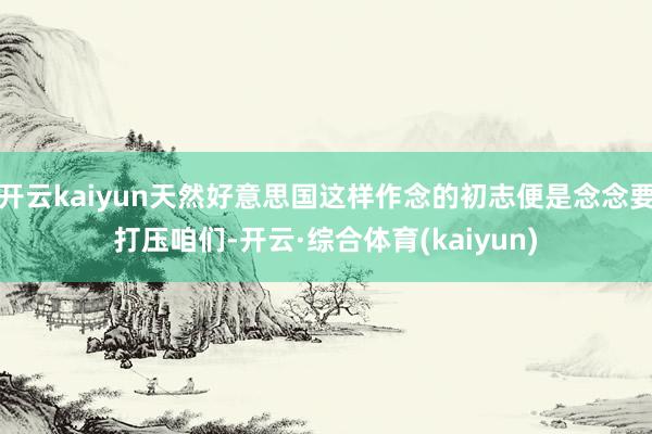 开云kaiyun天然好意思国这样作念的初志便是念念要打压咱们-开云·综合体育(kaiyun)