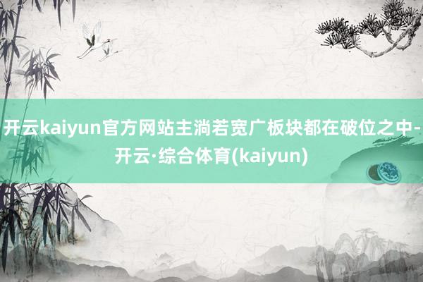 开云kaiyun官方网站主淌若宽广板块都在破位之中-开云·综合体育(kaiyun)