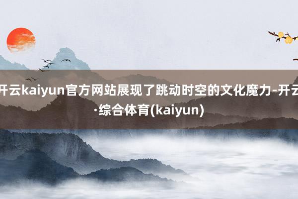 开云kaiyun官方网站展现了跳动时空的文化魔力-开云·综合体育(kaiyun)