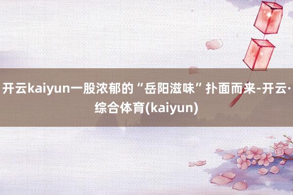 开云kaiyun一股浓郁的“岳阳滋味”扑面而来-开云·综合体育(kaiyun)