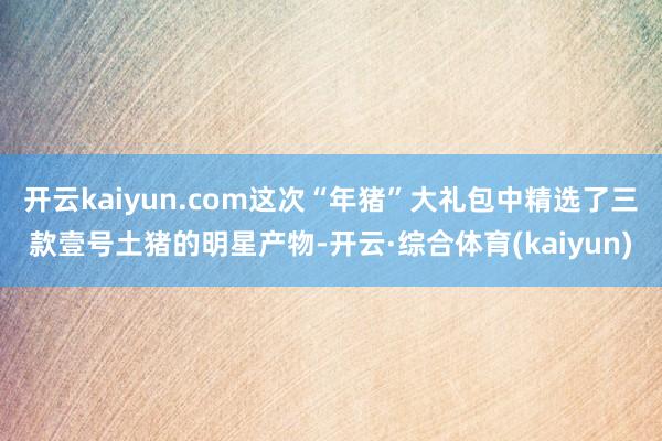 开云kaiyun.com这次“年猪”大礼包中精选了三款壹号土猪的明星产物-开云·综合体育(kaiyun)
