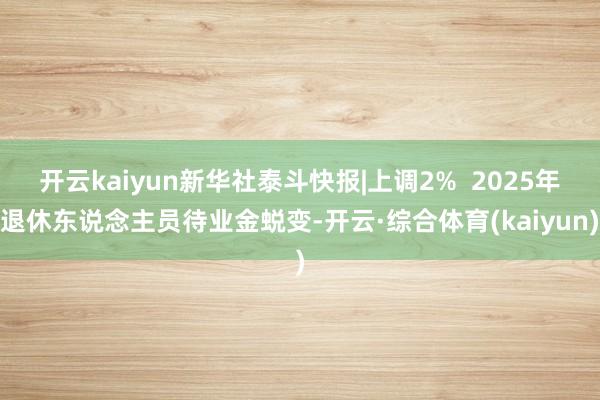 开云kaiyun新华社泰斗快报|上调2%  2025年退休东说念主员待业金蜕变-开云·综合体育(kaiyun)