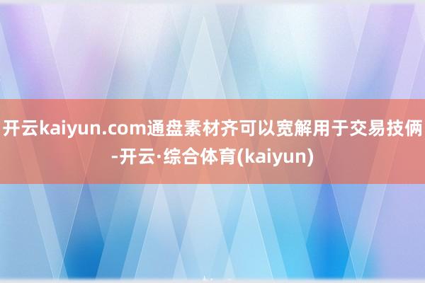 开云kaiyun.com通盘素材齐可以宽解用于交易技俩-开云·综合体育(kaiyun)