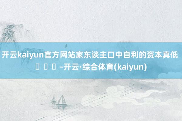 开云kaiyun官方网站家东谈主口中自利的资本真低 ​​​-开云·综合体育(kaiyun)