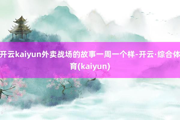 开云kaiyun外卖战场的故事一周一个样-开云·综合体育(kaiyun)