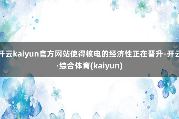 开云kaiyun官方网站使得核电的经济性正在晋升-开云·综合体育(kaiyun)
