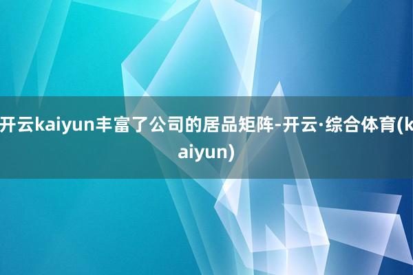 开云kaiyun丰富了公司的居品矩阵-开云·综合体育(kaiyun)