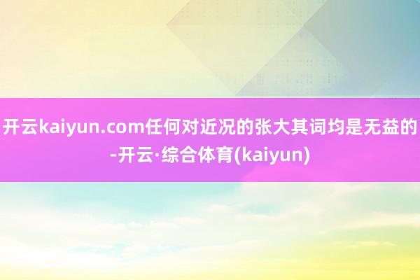 开云kaiyun.com任何对近况的张大其词均是无益的-开云·综合体育(kaiyun)