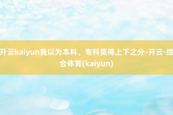 开云kaiyun我以为本科、专科莫得上下之分-开云·综合体育(kaiyun)