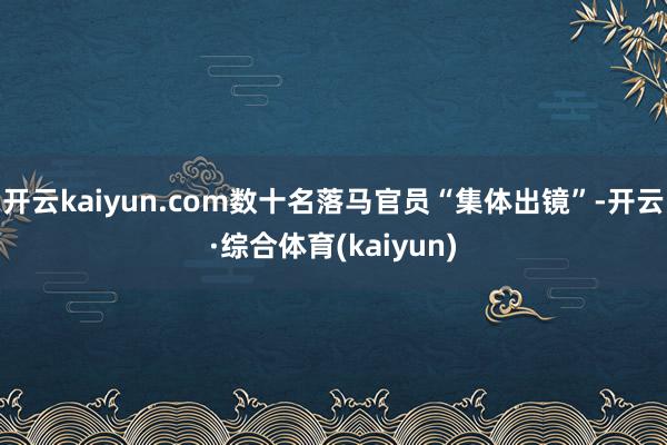 开云kaiyun.com数十名落马官员“集体出镜”-开云·综合体育(kaiyun)
