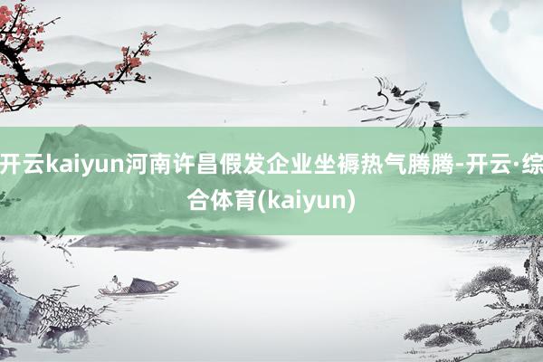 开云kaiyun河南许昌假发企业坐褥热气腾腾-开云·综合体育(kaiyun)