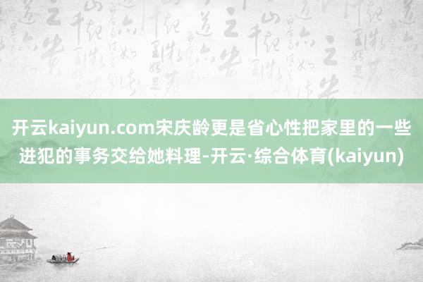 开云kaiyun.com宋庆龄更是省心性把家里的一些进犯的事务交给她料理-开云·综合体育(kaiyun)