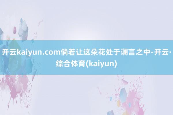开云kaiyun.com倘若让这朵花处于谰言之中-开云·综合体育(kaiyun)