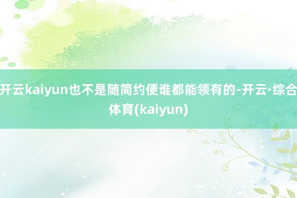 开云kaiyun也不是随简约便谁都能领有的-开云·综合体育(kaiyun)