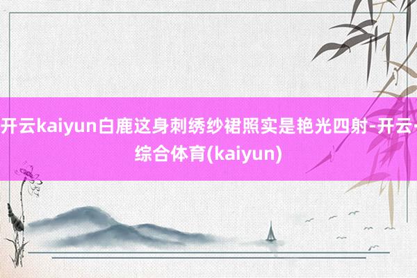 开云kaiyun白鹿这身刺绣纱裙照实是艳光四射-开云·综合体育(kaiyun)