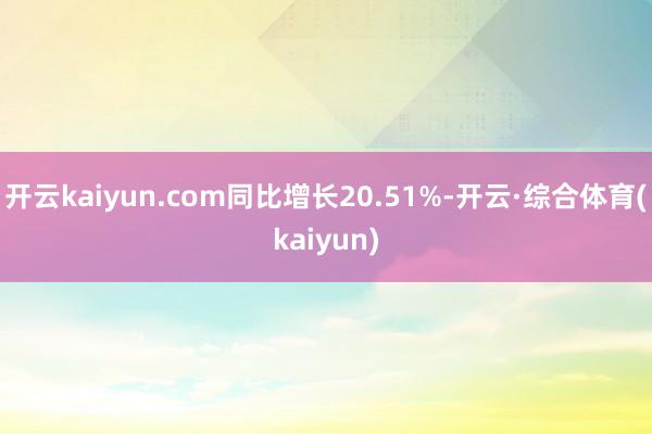 开云kaiyun.com同比增长20.51%-开云·综合体育(kaiyun)