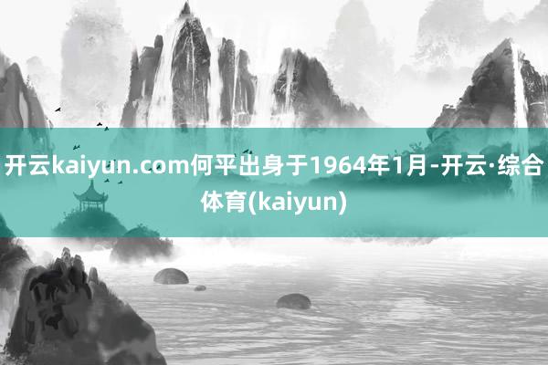 开云kaiyun.com何平出身于1964年1月-开云·综合体育(kaiyun)