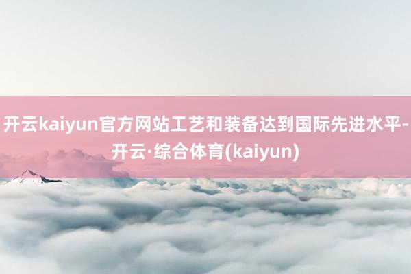 开云kaiyun官方网站工艺和装备达到国际先进水平-开云·综合体育(kaiyun)