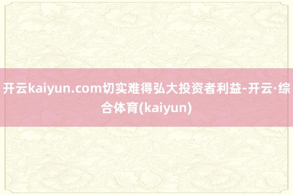 开云kaiyun.com切实难得弘大投资者利益-开云·综合体育(kaiyun)