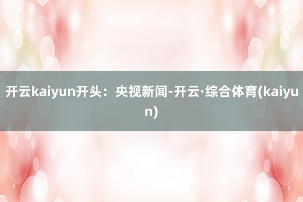 开云kaiyun开头：央视新闻-开云·综合体育(kaiyun)