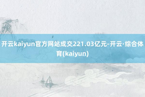 开云kaiyun官方网站成交221.03亿元-开云·综合体育(kaiyun)