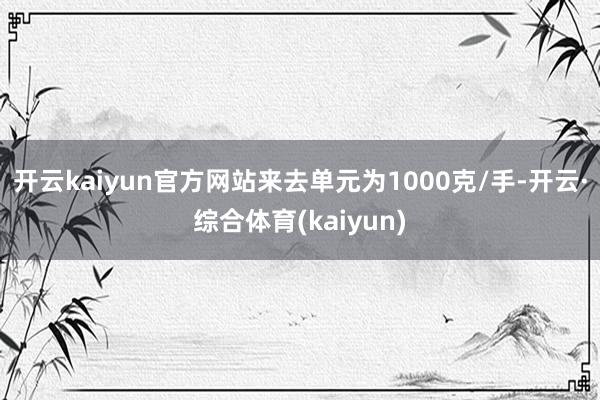开云kaiyun官方网站来去单元为1000克/手-开云·综合体育(kaiyun)