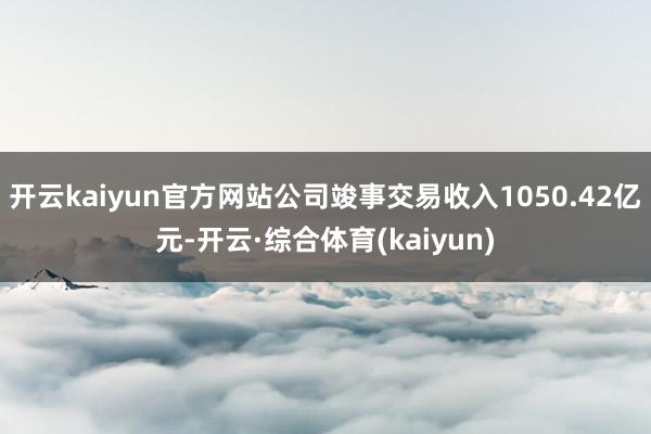 开云kaiyun官方网站公司竣事交易收入1050.42亿元-开云·综合体育(kaiyun)