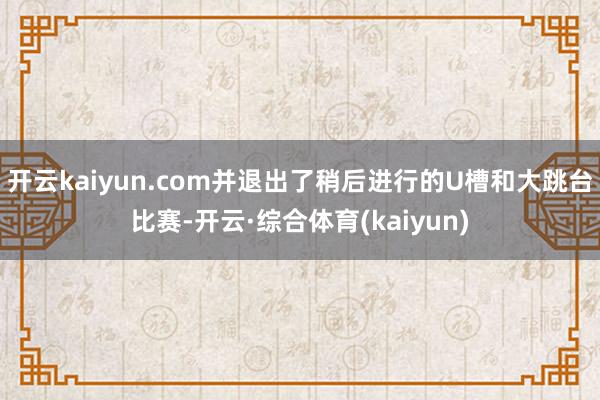 开云kaiyun.com并退出了稍后进行的U槽和大跳台比赛-开云·综合体育(kaiyun)