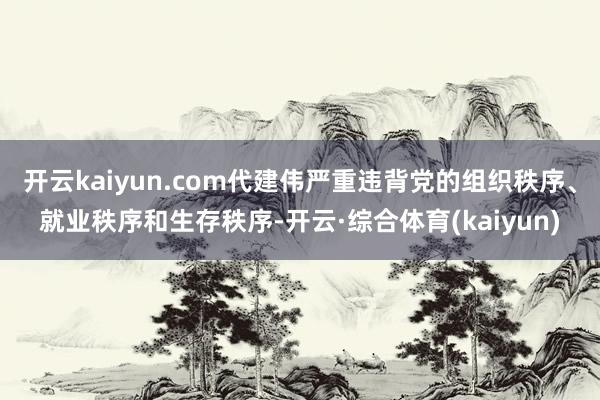 开云kaiyun.com代建伟严重违背党的组织秩序、就业秩序和生存秩序-开云·综合体育(kaiyun)