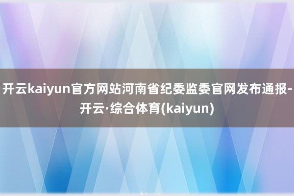 开云kaiyun官方网站河南省纪委监委官网发布通报-开云·综合体育(kaiyun)