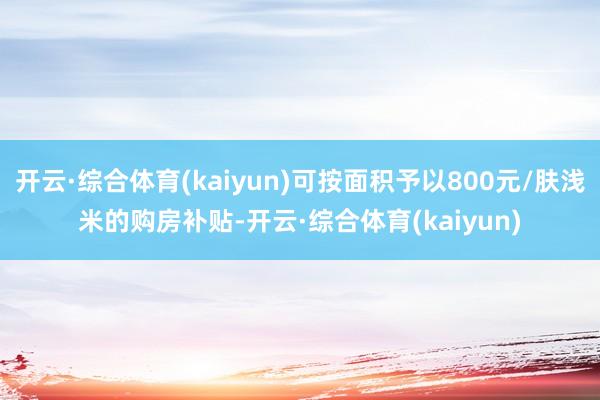开云·综合体育(kaiyun)可按面积予以800元/肤浅米的购房补贴-开云·综合体育(kaiyun)