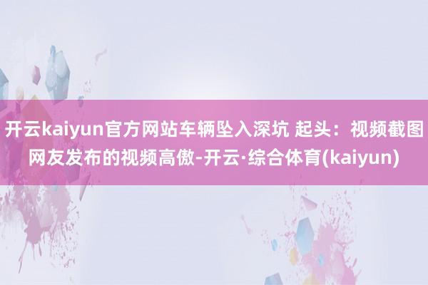 开云kaiyun官方网站车辆坠入深坑 起头:视频截图网友发布的视频高傲-开云·综合体育(kaiyun)