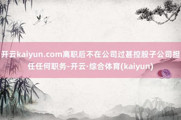 开云kaiyun.com离职后不在公司过甚控股子公司担任任何职务-开云·综合体育(kaiyun)