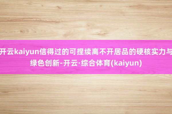 开云kaiyun信得过的可捏续离不开居品的硬核实力与绿色创新-开云·综合体育(kaiyun)