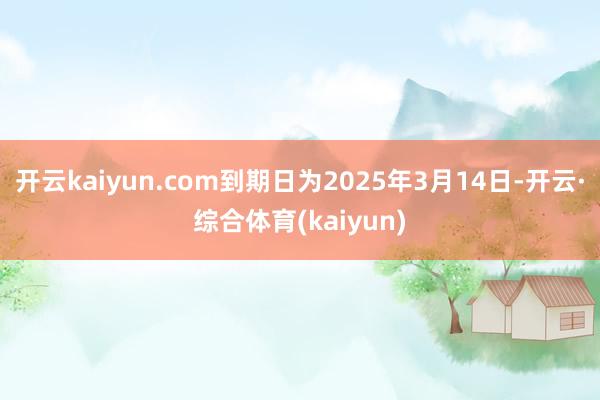 开云kaiyun.com到期日为2025年3月14日-开云·综合体育(kaiyun)