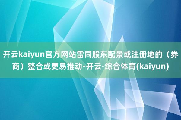 开云kaiyun官方网站雷同股东配景或注册地的（券商）整合或更易推动-开云·综合体育(kaiyun)