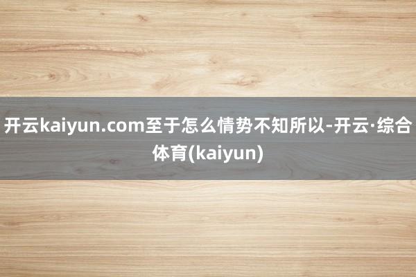 开云kaiyun.com至于怎么情势不知所以-开云·综合体育(kaiyun)